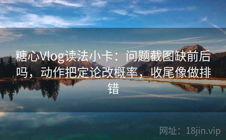 糖心Vlog读法小卡：问题截图缺前后吗，动作把定论改概率，收尾像做排错