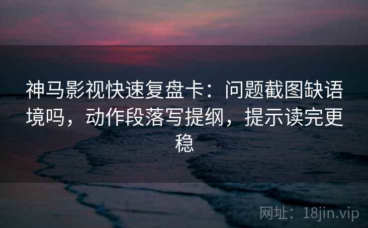神马影视快速复盘卡：问题截图缺语境吗，动作段落写提纲，提示读完更稳
