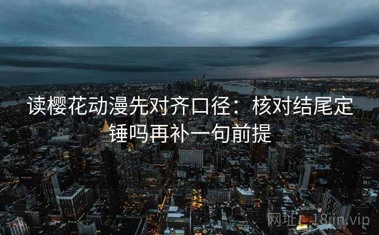 读樱花动漫先对齐口径：核对结尾定锤吗再补一句前提