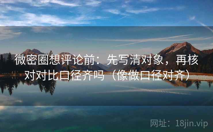 微密圈想评论前：先写清对象，再核对对比口径齐吗（像做口径对齐）