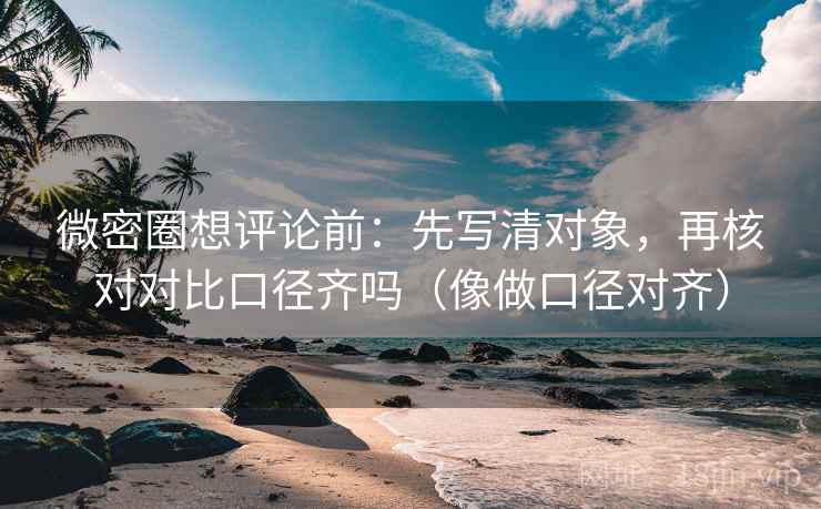 微密圈想评论前：先写清对象，再核对对比口径齐吗（像做口径对齐）