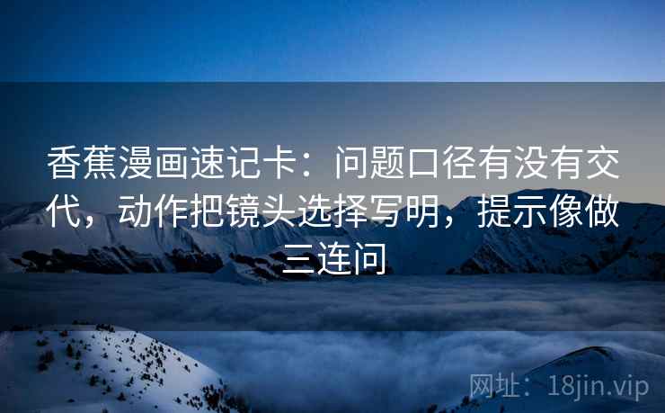 香蕉漫画速记卡：问题口径有没有交代，动作把镜头选择写明，提示像做三连问