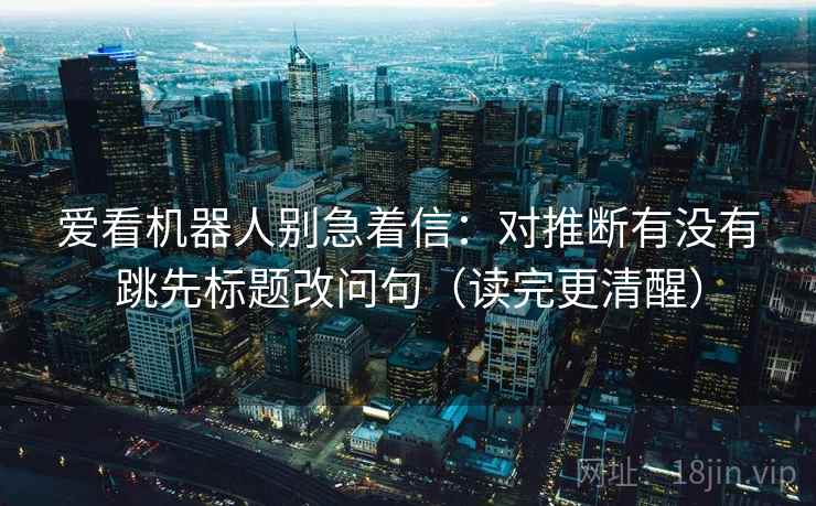 爱看机器人别急着信：对推断有没有跳先标题改问句（读完更清醒）