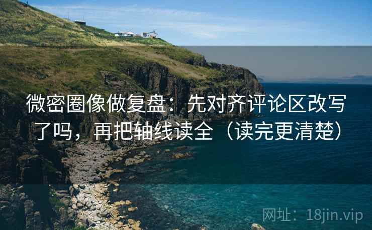 微密圈像做复盘：先对齐评论区改写了吗，再把轴线读全（读完更清楚）