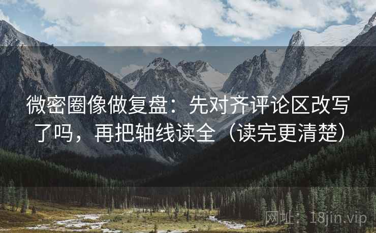 微密圈像做复盘：先对齐评论区改写了吗，再把轴线读全（读完更清楚）