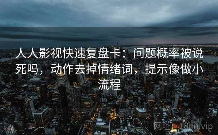 人人影视快速复盘卡：问题概率被说死吗，动作去掉情绪词，提示像做小流程