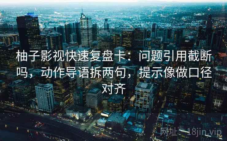 柚子影视快速复盘卡：问题引用截断吗，动作导语拆两句，提示像做口径对齐