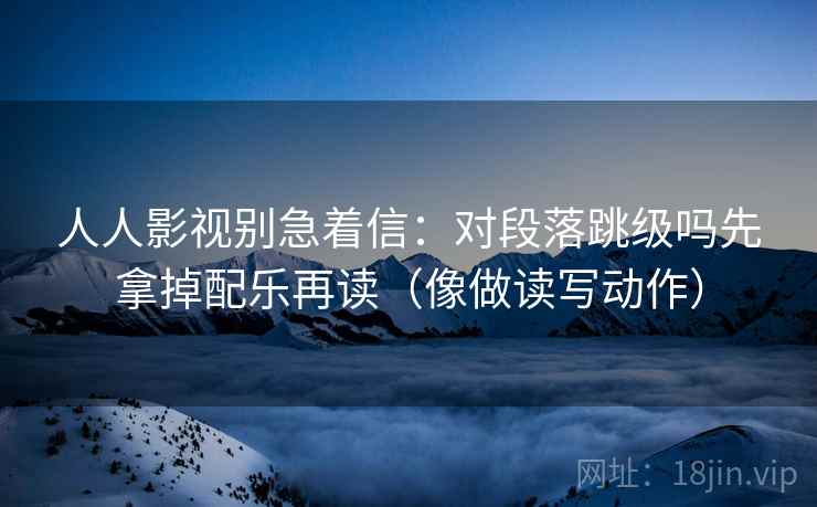 人人影视别急着信：对段落跳级吗先拿掉配乐再读（像做读写动作）