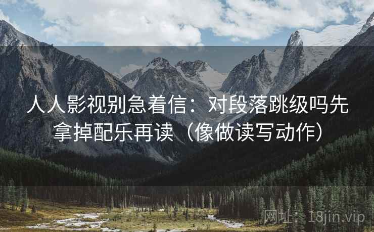 人人影视别急着信：对段落跳级吗先拿掉配乐再读（像做读写动作）