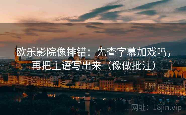 欧乐影院像排错：先查字幕加戏吗，再把主语写出来（像做批注）