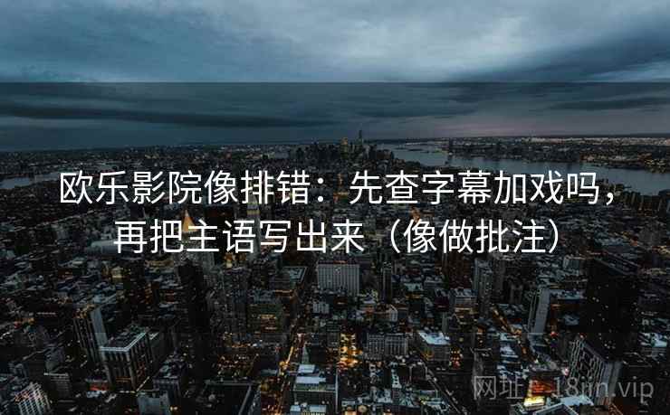 欧乐影院像排错：先查字幕加戏吗，再把主语写出来（像做批注）
