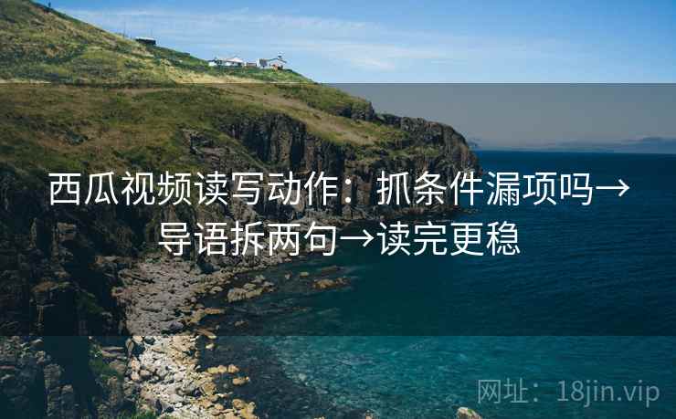 西瓜视频读写动作：抓条件漏项吗→导语拆两句→读完更稳
