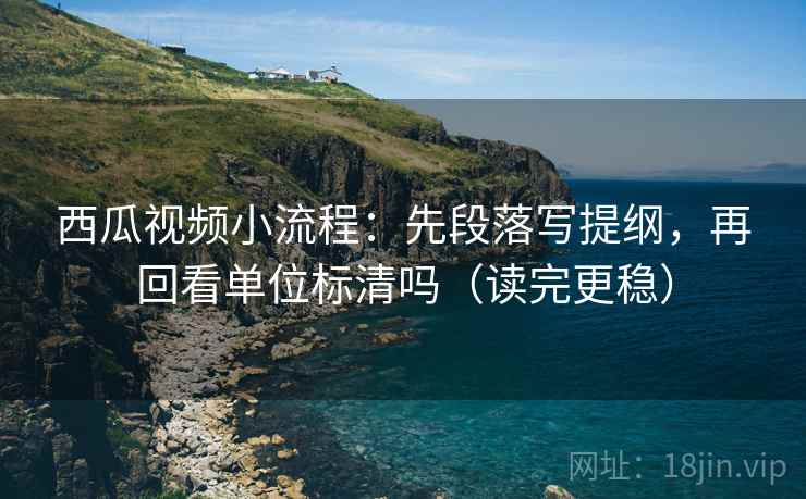 西瓜视频小流程：先段落写提纲，再回看单位标清吗（读完更稳）