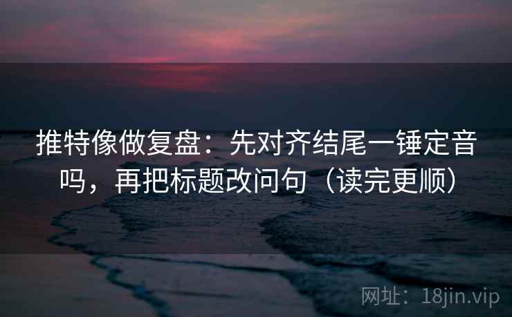 推特像做复盘：先对齐结尾一锤定音吗，再把标题改问句（读完更顺）
