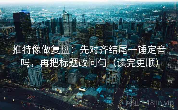 推特像做复盘：先对齐结尾一锤定音吗，再把标题改问句（读完更顺）