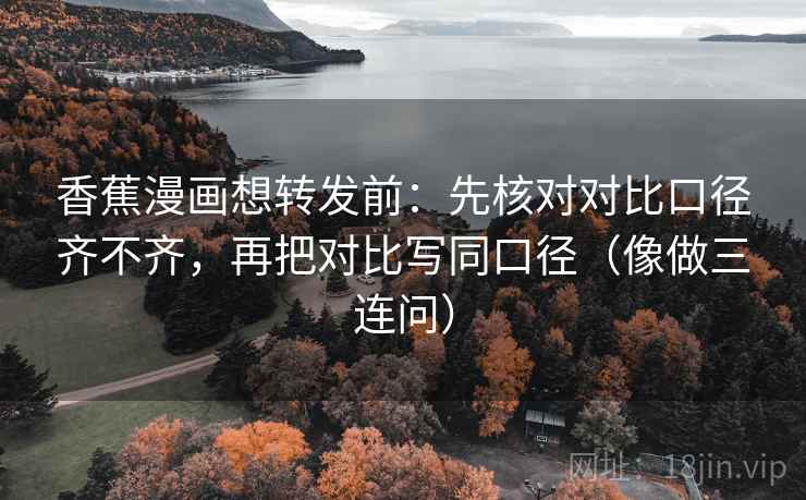 香蕉漫画想转发前：先核对对比口径齐不齐，再把对比写同口径（像做三连问）