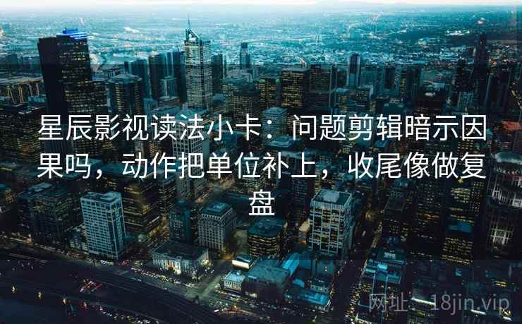 星辰影视读法小卡：问题剪辑暗示因果吗，动作把单位补上，收尾像做复盘