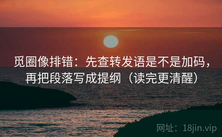 觅圈像排错：先查转发语是不是加码，再把段落写成提纲（读完更清醒）