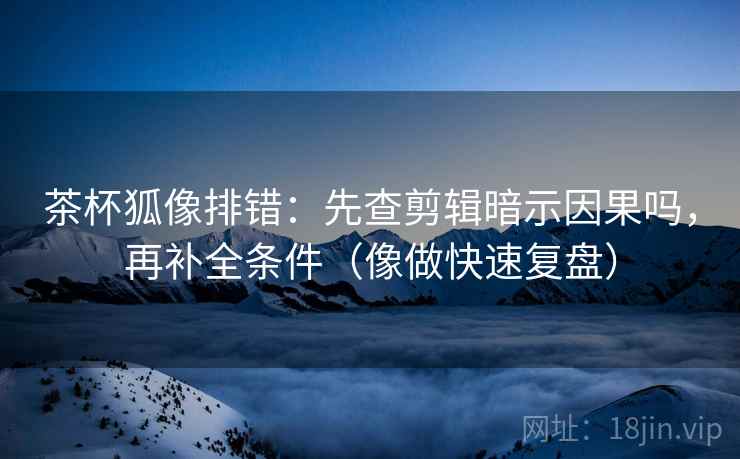 茶杯狐像排错：先查剪辑暗示因果吗，再补全条件（像做快速复盘）