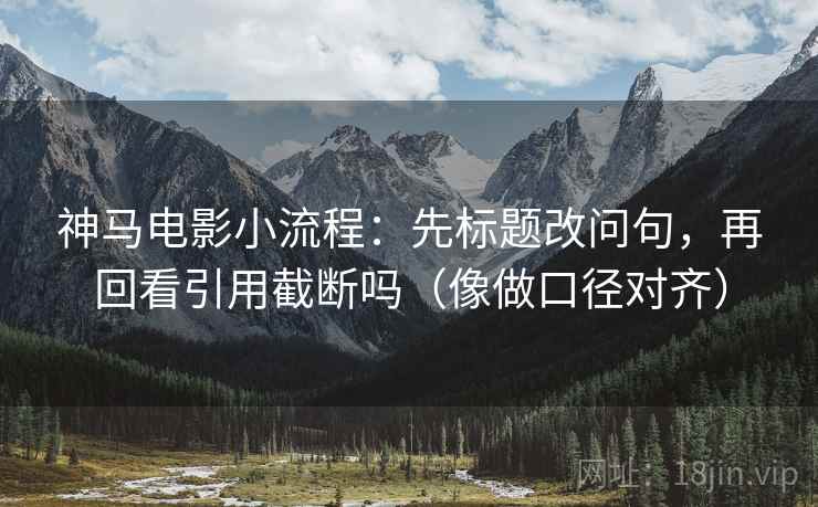 神马电影小流程：先标题改问句，再回看引用截断吗（像做口径对齐）