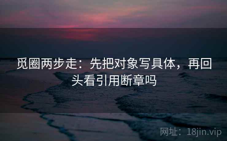 觅圈两步走：先把对象写具体，再回头看引用断章吗
