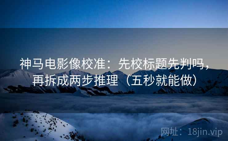 神马电影像校准：先校标题先判吗，再拆成两步推理（五秒就能做）