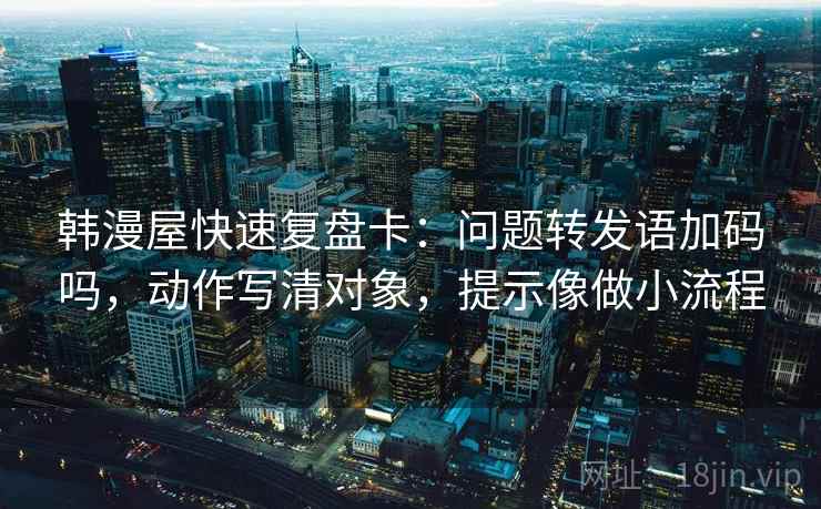 韩漫屋快速复盘卡：问题转发语加码吗，动作写清对象，提示像做小流程