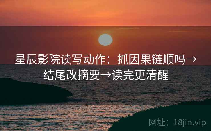 星辰影院读写动作：抓因果链顺吗→结尾改摘要→读完更清醒