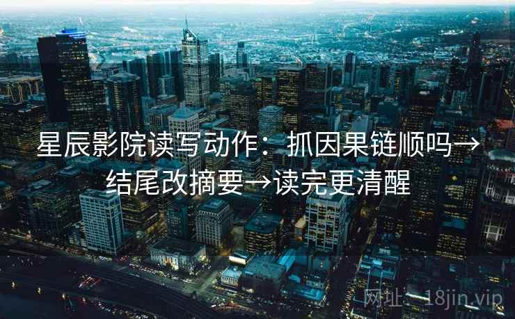 星辰影院读写动作：抓因果链顺吗→结尾改摘要→读完更清醒