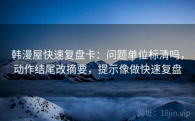 韩漫屋快速复盘卡：问题单位标清吗，动作结尾改摘要，提示像做快速复盘
