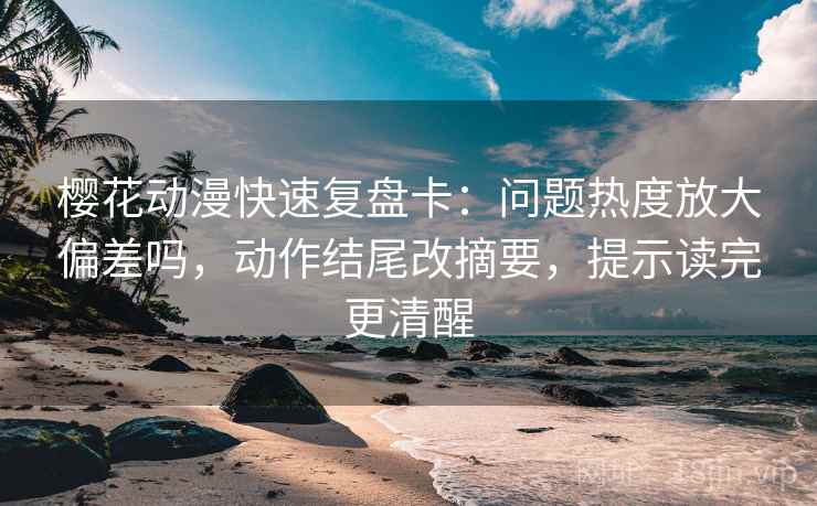 樱花动漫快速复盘卡：问题热度放大偏差吗，动作结尾改摘要，提示读完更清醒