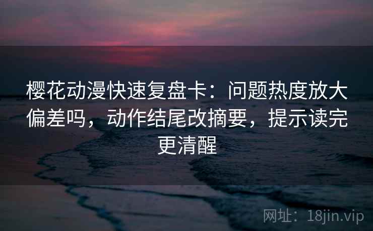 樱花动漫快速复盘卡：问题热度放大偏差吗，动作结尾改摘要，提示读完更清醒