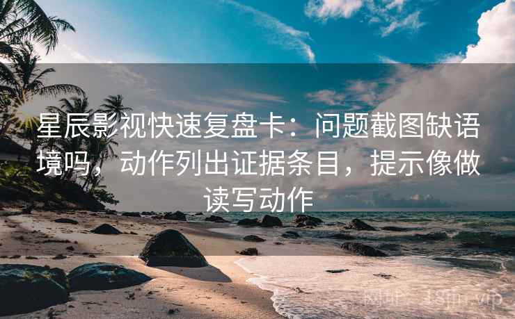 星辰影视快速复盘卡：问题截图缺语境吗，动作列出证据条目，提示像做读写动作