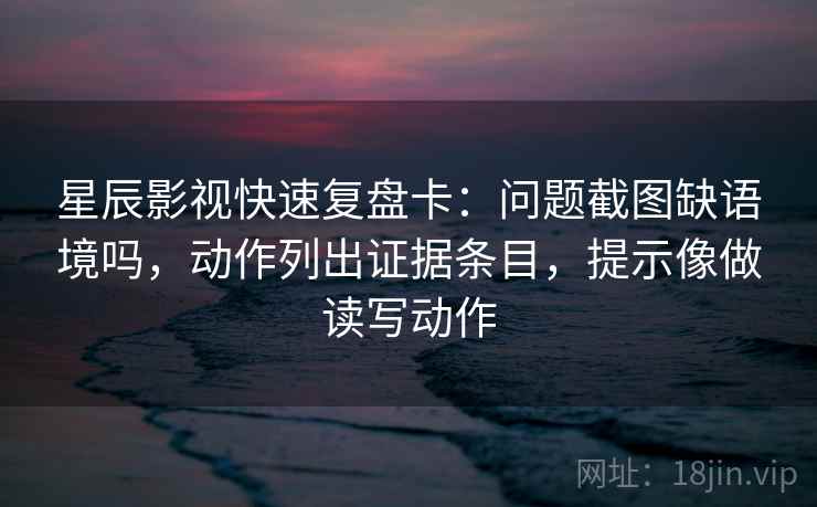 星辰影视快速复盘卡：问题截图缺语境吗，动作列出证据条目，提示像做读写动作
