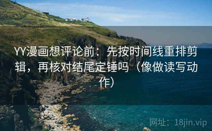 YY漫画想评论前：先按时间线重排剪辑，再核对结尾定锤吗（像做读写动作）
