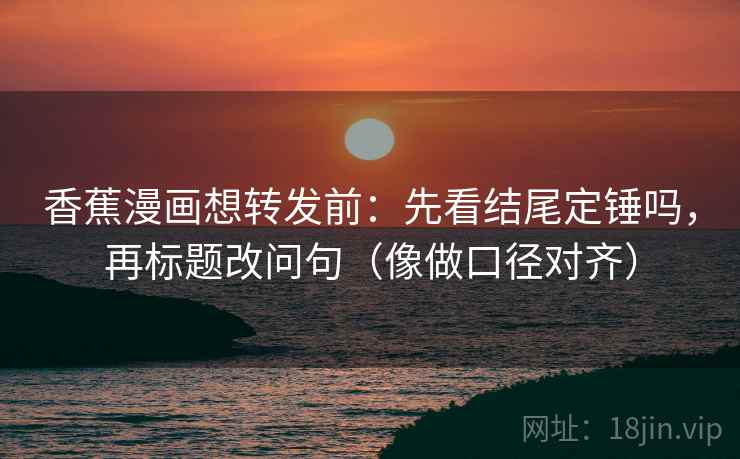 香蕉漫画想转发前：先看结尾定锤吗，再标题改问句（像做口径对齐）