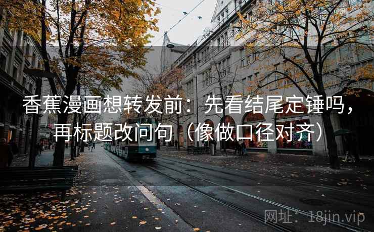 香蕉漫画想转发前：先看结尾定锤吗，再标题改问句（像做口径对齐）