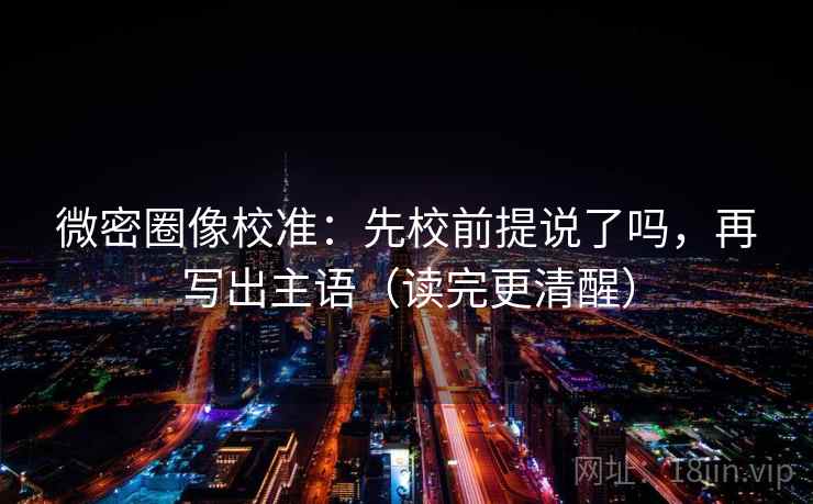 微密圈像校准：先校前提说了吗，再写出主语（读完更清醒）