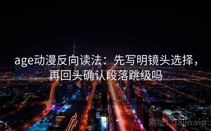 age动漫反向读法：先写明镜头选择，再回头确认段落跳级吗