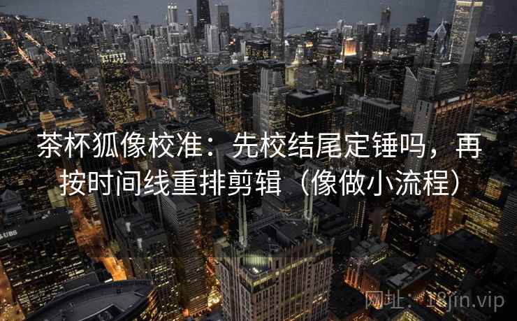 茶杯狐像校准：先校结尾定锤吗，再按时间线重排剪辑（像做小流程）