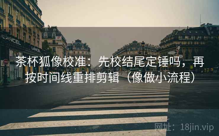茶杯狐像校准：先校结尾定锤吗，再按时间线重排剪辑（像做小流程）