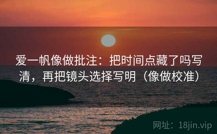 爱一帆像做批注：把时间点藏了吗写清，再把镜头选择写明（像做校准）