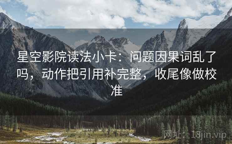星空影院读法小卡：问题因果词乱了吗，动作把引用补完整，收尾像做校准