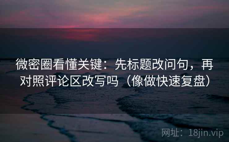 微密圈看懂关键：先标题改问句，再对照评论区改写吗（像做快速复盘）